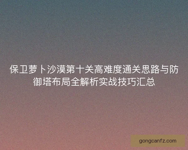 保卫萝卜沙漠第十关高难度通关思路与防御塔布局全解析实战技巧汇总