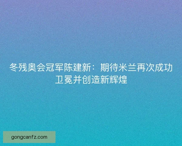 冬残奥会冠军陈建新：期待米兰再次成功卫冕并创造新辉煌